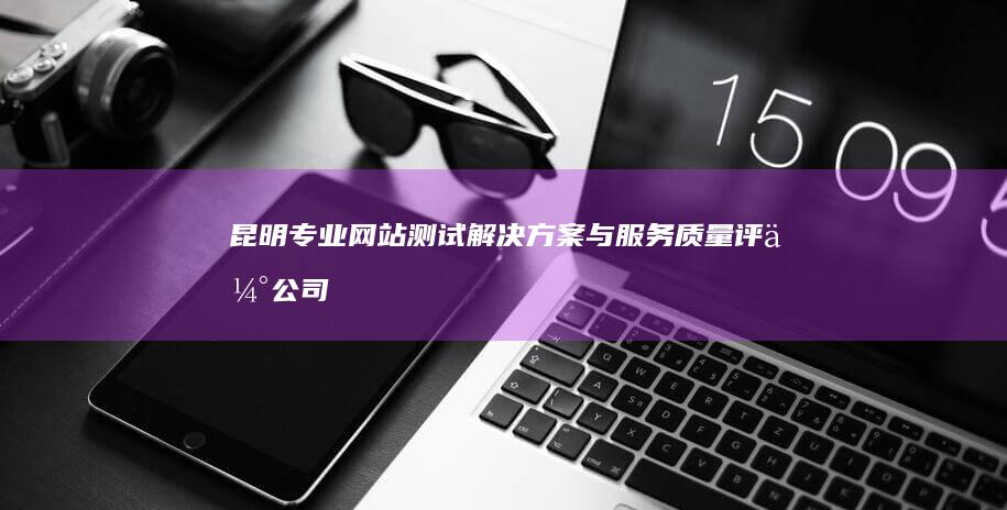 昆明专业网站测试解决方案与服务质量评估公司